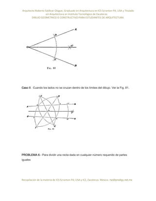 Arquitecto Roberto Saldivar Olague, Graduado en Arquitectura en ICS Scranton PA, USA y Titulado
-en Arquitectura en Instituto Tecnológico de Zacatecas
DIBUJO GEOMETRICO O CONSTRUCTIVO PARA ESTUDIANTES DE ARQUITECTURA
Recopilación de la materia de ICS Scranton PA; USA y ICZ, Zacatecas. Mexico. rso@prodigy.net.mx
Caso II. Cuando los lados no se cruzan dentro de los límites del dibujo. Ver la Fig. 81.
PROBLEMA 6.- Para dividir una recta dada en cualquier número requerido de partes
iguales
 