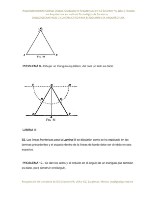 Arquitecto Roberto Saldivar Olague, Graduado en Arquitectura en ICS Scranton PA, USA y Titulado
-en Arquitectura en Instituto Tecnológico de Zacatecas
DIBUJO GEOMETRICO O CONSTRUCTIVO PARA ESTUDIANTES DE ARQUITECTURA
Recopilación de la materia de ICS Scranton PA; USA y ICZ, Zacatecas. Mexico. rso@prodigy.net.mx
PROBLEMA 9.- Dibujar un triángulo equilátero, del cual un lado es dado.
LAMINA III
92. Las líneas fronterizas para la Lamina III se dibujarán como se ha explicado en las
laminas precedentes y el espacio dentro de la líneas de borde debe ser dividido en seis
espacios.
PROBLEMA 10.- Se dan los lados y el incluido en el ángulo de un triángulo que también
es dado, para construir el triángulo.
 