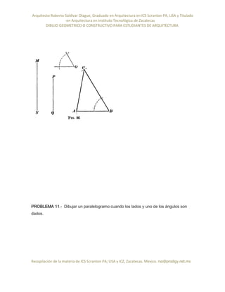 Arquitecto Roberto Saldivar Olague, Graduado en Arquitectura en ICS Scranton PA, USA y Titulado
-en Arquitectura en Instituto Tecnológico de Zacatecas
DIBUJO GEOMETRICO O CONSTRUCTIVO PARA ESTUDIANTES DE ARQUITECTURA
Recopilación de la materia de ICS Scranton PA; USA y ICZ, Zacatecas. Mexico. rso@prodigy.net.mx
PROBLEMA 11.- Dibujar un paralelogramo cuando los lados y uno de los ángulos son
dados.
 