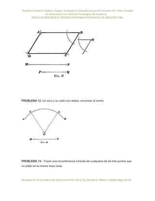 Arquitecto Roberto Saldivar Olague, Graduado en Arquitectura en ICS Scranton PA, USA y Titulado
-en Arquitectura en Instituto Tecnológico de Zacatecas
DIBUJO GEOMETRICO O CONSTRUCTIVO PARA ESTUDIANTES DE ARQUITECTURA
Recopilación de la materia de ICS Scranton PA; USA y ICZ, Zacatecas. Mexico. rso@prodigy.net.mx
PROBLEMA 12.-Un arco y su radio son dados, encontrar el centro
PROBLEMA 13.- Trazar una circunferencia a través de cualquiera de los tres puntos que
no están en la misma línea recta.
 