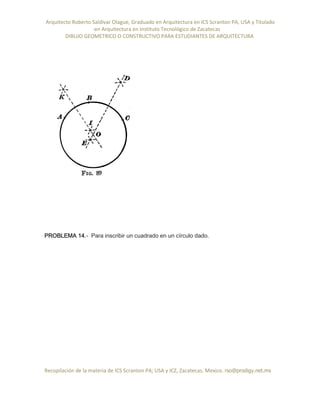 Arquitecto Roberto Saldivar Olague, Graduado en Arquitectura en ICS Scranton PA, USA y Titulado
-en Arquitectura en Instituto Tecnológico de Zacatecas
DIBUJO GEOMETRICO O CONSTRUCTIVO PARA ESTUDIANTES DE ARQUITECTURA
Recopilación de la materia de ICS Scranton PA; USA y ICZ, Zacatecas. Mexico. rso@prodigy.net.mx
PROBLEMA 14.- Para inscribir un cuadrado en un círculo dado.
 