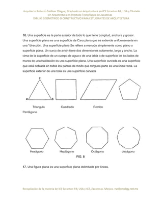 Arquitecto Roberto Saldivar Olague, Graduado en Arquitectura en ICS Scranton PA, USA y Titulado
-en Arquitectura en Instituto Tecnológico de Zacatecas
DIBUJO GEOMETRICO O CONSTRUCTIVO PARA ESTUDIANTES DE ARQUITECTURA
Recopilación de la materia de ICS Scranton PA; USA y ICZ, Zacatecas. Mexico. rso@prodigy.net.mx
16. Una superficie es la parte exterior de todo lo que tiene Longitud, anchura y grosor.
Una superficie plana es una superficie de Cara plana que se extiende uniformemente en
una "dirección. Una superficie plana Se refiere a menudo simplemente como plano o
superficie plana. Un surco de avión tiene dos dimensiones solamente, largo y ancho. La
cima de la superficie de un cuerpo de agua o de una tabla o de superficie de los lados de
muros de una habitación es una superficie plana. Una superficie curvada es una superficie
que está doblada en todos los puntos de modo que ninguna parte es una línea recta. La
superficie exterior de una bola es una superficie curvada
Triangulo Cuadrado Rombo
Pentágono
Hexágono Heptágono Octágono decágono
FIG. 8
17. Una figura plana es una superficie plana delimitada por líneas.
 