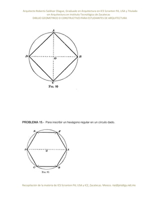 Arquitecto Roberto Saldivar Olague, Graduado en Arquitectura en ICS Scranton PA, USA y Titulado
-en Arquitectura en Instituto Tecnológico de Zacatecas
DIBUJO GEOMETRICO O CONSTRUCTIVO PARA ESTUDIANTES DE ARQUITECTURA
Recopilación de la materia de ICS Scranton PA; USA y ICZ, Zacatecas. Mexico. rso@prodigy.net.mx
PROBLEMA 15.- Para inscribir un hexágono regular en un círculo dado.
 