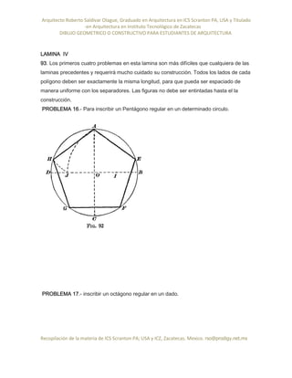 Arquitecto Roberto Saldivar Olague, Graduado en Arquitectura en ICS Scranton PA, USA y Titulado
-en Arquitectura en Instituto Tecnológico de Zacatecas
DIBUJO GEOMETRICO O CONSTRUCTIVO PARA ESTUDIANTES DE ARQUITECTURA
Recopilación de la materia de ICS Scranton PA; USA y ICZ, Zacatecas. Mexico. rso@prodigy.net.mx
LAMINA IV
93. Los primeros cuatro problemas en esta lamina son más difíciles que cualquiera de las
laminas precedentes y requerirá mucho cuidado su construcción. Todos los lados de cada
polígono deben ser exactamente la misma longitud, para que pueda ser espaciado de
manera uniforme con los separadores. Las figuras no debe ser entintadas hasta el la
construcción.
PROBLEMA 16.- Para inscribir un Pentágono regular en un determinado circulo.
PROBLEMA 17.- inscribir un octágono regular en un dado.
 
