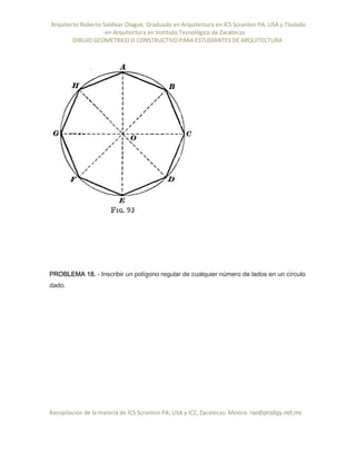 Arquitecto Roberto Saldivar Olague, Graduado en Arquitectura en ICS Scranton PA, USA y Titulado
-en Arquitectura en Instituto Tecnológico de Zacatecas
DIBUJO GEOMETRICO O CONSTRUCTIVO PARA ESTUDIANTES DE ARQUITECTURA
Recopilación de la materia de ICS Scranton PA; USA y ICZ, Zacatecas. Mexico. rso@prodigy.net.mx
PROBLEMA 18. - Inscribir un polígono regular de cualquier número de lados en un círculo
dado.
 