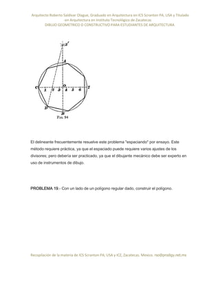 Arquitecto Roberto Saldivar Olague, Graduado en Arquitectura en ICS Scranton PA, USA y Titulado
-en Arquitectura en Instituto Tecnológico de Zacatecas
DIBUJO GEOMETRICO O CONSTRUCTIVO PARA ESTUDIANTES DE ARQUITECTURA
Recopilación de la materia de ICS Scranton PA; USA y ICZ, Zacatecas. Mexico. rso@prodigy.net.mx
El delineante frecuentemente resuelve este problema "espaciando" por ensayo. Este
método requiere práctica, ya que el espaciado puede requiere varios ajustes de los
divisores; pero debería ser practicado, ya que el dibujante mecánico debe ser experto en
uso de instrumentos de dibujo.
PROBLEMA 19.- Con un lado de un polígono regular dado, construir el polígono.
 