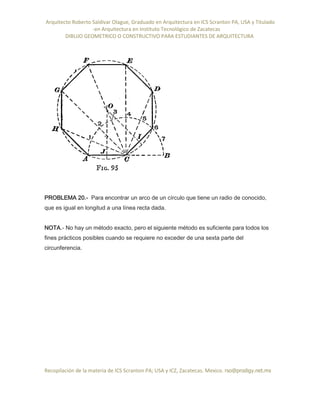 Arquitecto Roberto Saldivar Olague, Graduado en Arquitectura en ICS Scranton PA, USA y Titulado
-en Arquitectura en Instituto Tecnológico de Zacatecas
DIBUJO GEOMETRICO O CONSTRUCTIVO PARA ESTUDIANTES DE ARQUITECTURA
Recopilación de la materia de ICS Scranton PA; USA y ICZ, Zacatecas. Mexico. rso@prodigy.net.mx
PROBLEMA 20.- Para encontrar un arco de un círculo que tiene un radio de conocido,
que es igual en longitud a una línea recta dada.
NOTA.- No hay un método exacto, pero el siguiente método es suficiente para todos los
fines prácticos posibles cuando se requiere no exceder de una sexta parte del
circunferencia.
 