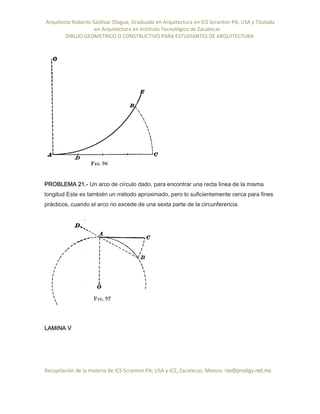 Arquitecto Roberto Saldivar Olague, Graduado en Arquitectura en ICS Scranton PA, USA y Titulado
-en Arquitectura en Instituto Tecnológico de Zacatecas
DIBUJO GEOMETRICO O CONSTRUCTIVO PARA ESTUDIANTES DE ARQUITECTURA
Recopilación de la materia de ICS Scranton PA; USA y ICZ, Zacatecas. Mexico. rso@prodigy.net.mx
PROBLEMA 21.- Un arco de círculo dado, para encontrar una recta línea de la misma
longitud Este es también un método aproximado, pero lo suficientemente cerca para fines
prácticos, cuando el arco no excede de una sexta parte de la circunferencia.
LAMINA V
 