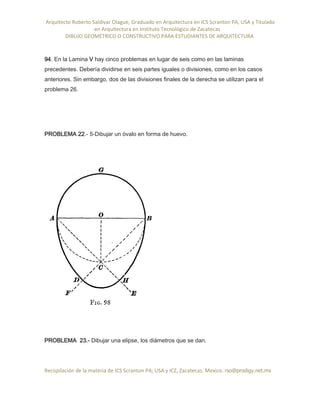 Arquitecto Roberto Saldivar Olague, Graduado en Arquitectura en ICS Scranton PA, USA y Titulado
-en Arquitectura en Instituto Tecnológico de Zacatecas
DIBUJO GEOMETRICO O CONSTRUCTIVO PARA ESTUDIANTES DE ARQUITECTURA
Recopilación de la materia de ICS Scranton PA; USA y ICZ, Zacatecas. Mexico. rso@prodigy.net.mx
94. En la Lamina V hay cinco problemas en lugar de seis como en las laminas
precedentes. Debería dividirse en seis partes iguales o divisiones, como en los casos
anteriores. Sin embargo, dos de las divisiones finales de la derecha se utilizan para el
problema 26.
PROBLEMA 22.- 5-Dibujar un óvalo en forma de huevo.
PROBLEMA 23.- Dibujar una elipse, los diámetros que se dan.
 