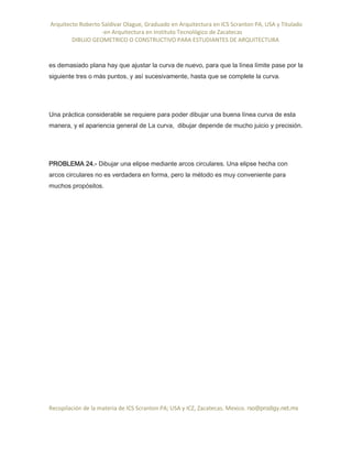 Arquitecto Roberto Saldivar Olague, Graduado en Arquitectura en ICS Scranton PA, USA y Titulado
-en Arquitectura en Instituto Tecnológico de Zacatecas
DIBUJO GEOMETRICO O CONSTRUCTIVO PARA ESTUDIANTES DE ARQUITECTURA
Recopilación de la materia de ICS Scranton PA; USA y ICZ, Zacatecas. Mexico. rso@prodigy.net.mx
es demasiado plana hay que ajustar la curva de nuevo, para que la línea límite pase por la
siguiente tres o más puntos, y así sucesivamente, hasta que se complete la curva.
Una práctica considerable se requiere para poder dibujar una buena línea curva de esta
manera, y el apariencia general de La curva, dibujar depende de mucho juicio y precisión.
PROBLEMA 24.- Dibujar una elipse mediante arcos circulares. Una elipse hecha con
arcos circulares no es verdadera en forma, pero la método es muy conveniente para
muchos propósitos.
 