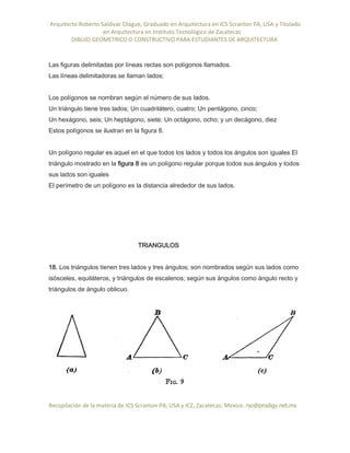 Arquitecto Roberto Saldivar Olague, Graduado en Arquitectura en ICS Scranton PA, USA y Titulado
-en Arquitectura en Instituto Tecnológico de Zacatecas
DIBUJO GEOMETRICO O CONSTRUCTIVO PARA ESTUDIANTES DE ARQUITECTURA
Recopilación de la materia de ICS Scranton PA; USA y ICZ, Zacatecas. Mexico. rso@prodigy.net.mx
Las figuras delimitadas por líneas rectas son polígonos llamados.
Las líneas delimitadoras se llaman lados;
Los polígonos se nombran según el número de sus lados.
Un triángulo tiene tres lados; Un cuadrilátero, cuatro; Un pentágono, cinco;
Un hexágono, seis; Un heptágono, siete; Un octágono, ocho; y un decágono, diez
Estos polígonos se ilustran en la figura 8.
Un polígono regular es aquel en el que todos los lados y todos los ángulos son iguales El
triángulo mostrado en la figura 8 es un polígono regular porque todos sus ángulos y todos
sus lados son iguales
El perímetro de un polígono es la distancia alrededor de sus lados.
TRIANGULOS
18. Los triángulos tienen tres lados y tres ángulos; son nombrados según sus lados como
isósceles, equiláteros, y triángulos de escalenos; según sus ángulos como ángulo recto y
triángulos de ángulo oblicuo.
 