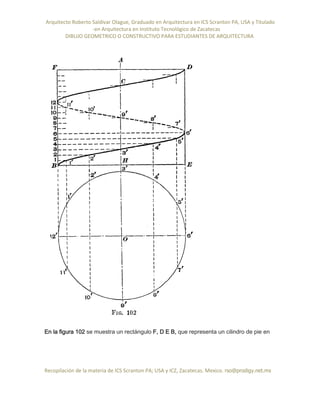 Arquitecto Roberto Saldivar Olague, Graduado en Arquitectura en ICS Scranton PA, USA y Titulado
-en Arquitectura en Instituto Tecnológico de Zacatecas
DIBUJO GEOMETRICO O CONSTRUCTIVO PARA ESTUDIANTES DE ARQUITECTURA
Recopilación de la materia de ICS Scranton PA; USA y ICZ, Zacatecas. Mexico. rso@prodigy.net.mx
En la figura 102 se muestra un rectángulo F, D E B, que representa un cilindro de pie en
 