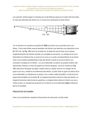 Arquitecto Roberto Saldivar Olague, Graduado en Arquitectura en ICS Scranton PA, USA y Titulado
-en Arquitectura en Instituto Tecnológico de Zacatecas
DIBUJO GEOMETRICO O CONSTRUCTIVO PARA ESTUDIANTES DE ARQUITECTURA
Recopilación de la materia de ICS Scranton PA; USA y ICZ, Zacatecas. Mexico. rso@prodigy.net.mx
una posición vertical según lo indicado por el eje A O que pasa por el centro del recorridos
la vista que está bajo del cilindro es un círculo que representa la parte inferior.
En el cilíndrico se muestra la superficie F DEB una línea curva conocida como una
hélice.- Como esta hélice avanza alrededor del cilindro que describe una trayectoria curva
B,1´2´3´ etc. La Fig. 102 como se muestra es la distancia que la línea curva avanza
longitudinalmente del cilindro durante una completa la revolución. La ventaja de la curva
helicoidal es la distancia de un punto en la curva a un punto correspondiente en la misma
línea curva medida paralelamente al eje del cilindro cuando la curva ha hecho una
revolución completa en el cilindro. La curva helicoidal y el plomo se pueden ilustrar más
claramente cortando un trozo de papel A en forma triangular, como se muestra en Fig.
103. esta pieza triangular de papel o patrón tiene un ángulo recto en su longitud ab es
igual a una vez y media la circunferencia del cilindro, su lado “c-a” es igual a la altura de la
curva helicoidal y su hipotenusa es igual a uno y media vuelta del gráfico si este trozo de
papel está enrollado en el cilindro B, su longitud horizontal cubrirá la mitad del cilindro, su
longitud horizontal cubrirá toda la superficie; su longitud total cubrirá el cilindro una vez y
media veces y su hipotenusa producirá en el cilindro la curva helicoidal cdeb,la distancia
c'e es el resultado.
PREGUNTAS DE EXAMEN
Aviso a los estudiantes.-estudiar el documento de instrucción a fondo antes
 