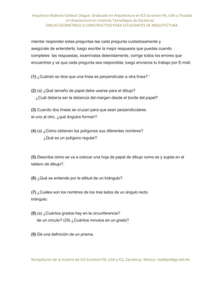 Arquitecto Roberto Saldivar Olague, Graduado en Arquitectura en ICS Scranton PA, USA y Titulado
-en Arquitectura en Instituto Tecnológico de Zacatecas
DIBUJO GEOMETRICO O CONSTRUCTIVO PARA ESTUDIANTES DE ARQUITECTURA
Recopilación de la materia de ICS Scranton PA; USA y ICZ, Zacatecas. Mexico. rso@prodigy.net.mx
intentar responder estas preguntas lee cada pregunta cuidadosamente y
asegúrate de entenderlo; luego escribe la mejor respuesta que puedas cuando
completes las respuestas, examínalas detenidamente, corrige todos los errores que
encuentres y ve que cada pregunta sea respondida; luego envíanos tu trabajo por E-mail.
(1) ¿Cuándo se dice que una línea es perpendicular a otra línea? '
(2) (a) ¿Qué tamaño de papel debe usarse para el dibujo?
¿Cuál debería ser la distancia del margen desde el borde del papel?
(3) Cuando dos líneas se cruzan para que sean perpendiculares
el uno al otro, ¿qué ángulos forman?
(4) (a) ¿Cómo obtienen los polígonos sus diferentes nombres?
¿Qué es un polígono regular?
(5) Describa cómo se va a colocar una hoja de papel de dibujo como se y sujeta en el
tablero de dibujo?.
(6) ¿Qué se entiende por la altitud de un triángulo?
(7) ¿Cuáles son los nombres de los tres lados de un ángulo recto
triángulo.
(8) (a) ¿Cuántos grados hay en la circunferencia?
de un círculo? (29) ¿Cuántos minutos en un grado?
(9) Dé una definición de un prisma.
 