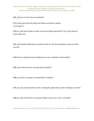 Arquitecto Roberto Saldivar Olague, Graduado en Arquitectura en ICS Scranton PA, USA y Titulado
-en Arquitectura en Instituto Tecnológico de Zacatecas
DIBUJO GEOMETRICO O CONSTRUCTIVO PARA ESTUDIANTES DE ARQUITECTURA
Recopilación de la materia de ICS Scranton PA; USA y ICZ, Zacatecas. Mexico. rso@prodigy.net.mx
(10) ¿Qué es un tronco de una pirámide?
(11) Contra qué borde del tablero de dibujo se coloca la cabeza
de la regla T?
(12) (a) ¿Qué tipo de lápiz se debe usar para el dibujo geométrico? (b) ¿Qué clase de
punto deber ser?
(13) ¿Qué ángulos diferentes se pueden trazar con las dos escuadras cuando se utiliza
una ola?
(14) Cómo se dibujan líneas paralelas que no son verticales ni horizontales?
(15) ¿Qué instrumento se usa para trazar ángulos?
(16) (a) ¿Cómo se sujetan el transportador al dibujar?
(17) ¿En qué posición debería verse un bolígrafo gobernante cuando se dibuja una línea?
(18) (a) ¿Qué instrumento se usa para dibujar curvas que no son circulares?
 