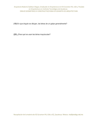 Arquitecto Roberto Saldivar Olague, Graduado en Arquitectura en ICS Scranton PA, USA y Titulado
-en Arquitectura en Instituto Tecnológico de Zacatecas
DIBUJO GEOMETRICO O CONSTRUCTIVO PARA ESTUDIANTES DE ARQUITECTURA
Recopilación de la materia de ICS Scranton PA; USA y ICZ, Zacatecas. Mexico. rso@prodigy.net.mx
(19) En que ángulo se dibujan, las letras de un golpe generalmente?
(20) ¿Para qué se usan las letras mayúsculas?
 