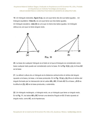 Arquitecto Roberto Saldivar Olague, Graduado en Arquitectura en ICS Scranton PA, USA y Titulado
-en Arquitectura en Instituto Tecnológico de Zacatecas
DIBUJO GEOMETRICO O CONSTRUCTIVO PARA ESTUDIANTES DE ARQUITECTURA
Recopilación de la materia de ICS Scranton PA; USA y ICZ, Zacatecas. Mexico. rso@prodigy.net.mx
19. Un triángulo isósceles, figura 9 (a), es uno que tiene dos de sus lados iguales. . Un
triángulo equilátero; Vista (6), es uno que tiene sus tres lados iguales.
Un triángulo escaleno, vista (6) es uno que no tiene dos lados iguales. Un triángulo
oblicuo es uno que no tiene ángulo recto.
20. La base de cualquier triángulo es el lado en el que el triangulo es considerado como
base cualquier lado puede ser considerado como la base. En la Fig. 9 (b) y (c), la línea AC
es la base.
21. La altitud o altura de un triángulo es la distancia vertical entre el vértice del ángulo
opuesto a la base y la base, o la base producida. En la Fig. 10 (a) y (b), B es el vértice del
ángulo formado por la intersección de la Lados AB y BC; El lado AC Es el base, y B D es
la altitud en (5), AD es la base producida, o extendida.
22. Un triángulo rectángulo, o triángulo recto, es un triángulo que tiene un ángulo recto.
En la Fig. 11, los lados AB y BC forman una derecha Ángulo en B. El lado opuesto al
ángulo recto, como AC, es la hipotenusa.
 