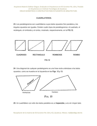 Arquitecto Roberto Saldivar Olague, Graduado en Arquitectura en ICS Scranton PA, USA y Titulado
-en Arquitectura en Instituto Tecnológico de Zacatecas
DIBUJO GEOMETRICO O CONSTRUCTIVO PARA ESTUDIANTES DE ARQUITECTURA
Recopilación de la materia de ICS Scranton PA; USA y ICZ, Zacatecas. Mexico. rso@prodigy.net.mx
CUADRILATEROS.
23. Los paralelogramos son cuadriláteros cuyos lados opuestos Son paralelos y los
ángulos opuestos son iguales. Existen cuatro tipos de paralelogramos: el cuadrado, el
rectángulo, el romboide y el rombo, mostrado, respectivamente, en la FIG.12.
CUADRADO RECTANGULO ROMBOIDE ROMBO
FIG.12
24. Una diagonal de cualquier paralelogramo es una línea recta uniéndose a los lados
opuestos, como se muestra en la Izquierda en las Figs. 12 y 13.
25. Un cuadrilátero con sólo dos lados paralelos es un trapezoide y uno sin ningún lado
 