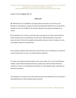 Arquitecto Roberto Saldivar Olague, Graduado en Arquitectura en ICS Scranton PA, USA y Titulado
-en Arquitectura en Instituto Tecnológico de Zacatecas
DIBUJO GEOMETRICO O CONSTRUCTIVO PARA ESTUDIANTES DE ARQUITECTURA
Recopilación de la materia de ICS Scranton PA; USA y ICZ, Zacatecas. Mexico. rso@prodigy.net.mx
paralelo se llama trapecio. FIG. 13
CÍRCULOS
26. Definiciones. El círculo M A es una figura plana encerrada por una Línea curva,
llamada su circunferencia, cada punto del cual es Igualmente distante de un punto dentro
llamado su centro. En la Fig. 14. Se muestran algunas de las partes principales de un
círculo
27. El diámetro de un círculo es una línea recta que pasa por su centro y terminando en
ambos extremos por la circunferencia. El radio es la mitad del diámetro. El plural de
radius, Es decir, la forma de la palabra Que significa más de un radio, Es radios. Un arco
es cualquier parte de la circunferencia.
Una cuerda es cualquier línea recta que une dos Puntos en la circunferencia. La parte del
círculo incluido entre un arco y su cuerda se llama segmento.
Un sector es el espacio entre dos radios y el se unen a ellos. Si un círculo es Dividido en
mitades, cada mitad es llamada semicírculo y cada arco se llama semicircunferencia.
Cuando un círculo o su Circunferencia se dividen en cuatro iguales partes, cada parte se
denomina cuadrante.
Una tangente a un círculo es Una línea recta que toca la circunferencia en un solo punto Y
está perpendicular al radio dibujado hasta ese punto.
 