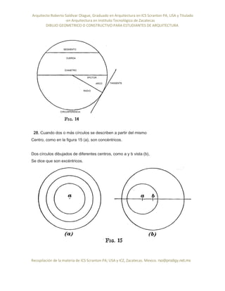 Arquitecto Roberto Saldivar Olague, Graduado en Arquitectura en ICS Scranton PA, USA y Titulado
-en Arquitectura en Instituto Tecnológico de Zacatecas
DIBUJO GEOMETRICO O CONSTRUCTIVO PARA ESTUDIANTES DE ARQUITECTURA
Recopilación de la materia de ICS Scranton PA; USA y ICZ, Zacatecas. Mexico. rso@prodigy.net.mx
28. Cuando dos o más círculos se describen a partir del mismo
Centro, como en la figura 15 (a), son concéntricos.
Dos círculos dibujados de diferentes centros, como a y b vista (b),
Se dice que son excéntricos.
 