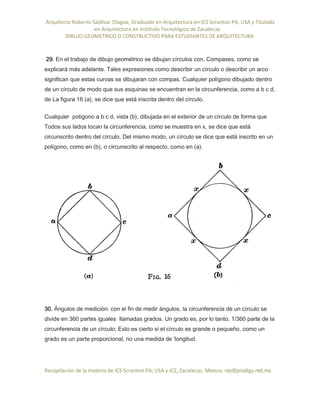 Arquitecto Roberto Saldivar Olague, Graduado en Arquitectura en ICS Scranton PA, USA y Titulado
-en Arquitectura en Instituto Tecnológico de Zacatecas
DIBUJO GEOMETRICO O CONSTRUCTIVO PARA ESTUDIANTES DE ARQUITECTURA
Recopilación de la materia de ICS Scranton PA; USA y ICZ, Zacatecas. Mexico. rso@prodigy.net.mx
29. En el trabajo de dibujo geométrico se dibujan círculos con. Compases, como se
explicará más adelante. Tales expresiones como describir un círculo o describir un arco
significan que estas curvas se dibujaran con compas. Cualquier polígono dibujado dentro
de un círculo de modo que sus esquinas se encuentran en la circunferencia, como a b c d,
de La figura 16 (a), se dice que está inscrita dentro del círculo.
Cualquier polígono a b c d, vista (b), dibujada en el exterior de un círculo de forma que
Todos sus lados tocan la circunferencia, como se muestra en x, se dice que está
circunscrito dentro del círculo. Del mismo modo, un círculo se dice que está inscrito en un
polígono, como en (b), o circunscrito al respecto, como en (a).
30. Ángulos de medición: con el fin de medir ángulos, la circunferencia de un círculo se
divide en 360 partes iguales llamadas grados. Un grado es, por lo tanto, 1/360 parte de la
circunferencia de un círculo; Esto es cierto si el círculo es grande o pequeño, como un
grado es un parte proporcional, no una medida de 'longitud.
 