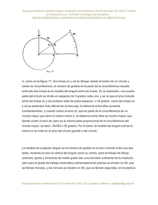 Arquitecto Roberto Saldivar Olague, Graduado en Arquitectura en ICS Scranton PA, USA y Titulado
-en Arquitectura en Instituto Tecnológico de Zacatecas
DIBUJO GEOMETRICO O CONSTRUCTIVO PARA ESTUDIANTES DE ARQUITECTURA
Recopilación de la materia de ICS Scranton PA; USA y ICZ, Zacatecas. Mexico. rso@prodigy.net.mx
si, como en la figura 17, dos líneas oc y od se dibujan desde el centro de un círculo y
cortan su circunferencia, el número de grados en la parte de la circunferencia situada
entre las dos líneas es la medida del ángulo entre las líneas. En la ilustración, una cuarta
parte del círculo se divide en espacios de 5 grados cada uno, y se ve que el arco incluido
entre las líneas oc y od contiene siete de estos espacios, o 35 grados. como las líneas oc
y od se extienden más allá de los puntos ayb, la distancia entre ellos aumenta
constantemente, y cuando cortan el arco cd, que es parte de la circunferencia de un
círculo mayor que tiene el mismo centro o, la distancia entre ellos es mucho mayor que
donde cortan el arco ab, pero es la misma parte proporcional de la circunferencia del
círculo mayor, es decir, 35/360 o 35 grados. Por lo tanto, la medida del ángulo cod es la
misma si se mide en el arco del círculo grande o del círculo.
La medida de cualquier ángulo es el número de grados en el arco incluido entre sus dos
lados, teniendo el arco el vértice del ángulo como su centro, para el trabajo de dibujo
ordinario, grado y divisiones de medio grado dan una precisión suficiente de la medición,
pero para el grado de trabajo matemático extremadamente precisa se dividen en 60, que
se llaman minutos, y los minutos se dividen en 60, que se llaman segundos, en la práctica
 
