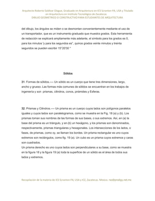Arquitecto Roberto Saldivar Olague, Graduado en Arquitectura en ICS Scranton PA, USA y Titulado
-en Arquitectura en Instituto Tecnológico de Zacatecas
DIBUJO GEOMETRICO O CONSTRUCTIVO PARA ESTUDIANTES DE ARQUITECTURA
Recopilación de la materia de ICS Scranton PA; USA y ICZ, Zacatecas. Mexico. rso@prodigy.net.mx
del dibujo, los ángulos se miden o se desmontan convenientemente mediante el uso de
un transportador, que es un instrumento graduado que muestra grados. Esta herramienta
de redacción se explicará ampliamente más adelante, el símbolo para los grados es 0,
para los minutos 'y para los segundos es'’, quince grados veinte minutos y treinta
segundos se pueden escribir 15°20'30 ''
Sólidos
31. Formas de sólidos.---- Un sólido es un cuerpo que tiene tres dimensiones, largo,
ancho y grueso. Las formas más comunes de sólidos se encuentran en los trabajos de
ingeniería y son prismas, cilindros, conos, pirámides y Esferas.
32. Prismas y Cilindros.---- Un prisma es un cuerpo cuyos lados son polígonos paralelos
iguales y cuyos lados son paralelogramos, como se muestra en la Fig. 18 (a) y (b). Los
prismas toman sus nombres de las formas de sus bases, o sus extremos. Así, en (a) la
base del prisma es un triángulo, y en (b) un hexágono, y los prismas son denominados,
respectivamente, prismas triangulares y hexagonales. Los intersecciones de los lados, o
fases, de prismas, como xy, se llaman los bordes. Un prisma rectangular es uno cuyos
extremos son rectángulos, como fig. 19 (a). Un cubo es un prisma cuyos extremos y caras
son cuadrados.
Un prisma derecho es uno cuyos lados son perpendiculares a su base, como se muestra
en la figura 18 y la figura 19 (a) toda la superficie de un sólido es el área de todos sus
lados y extremos.
 