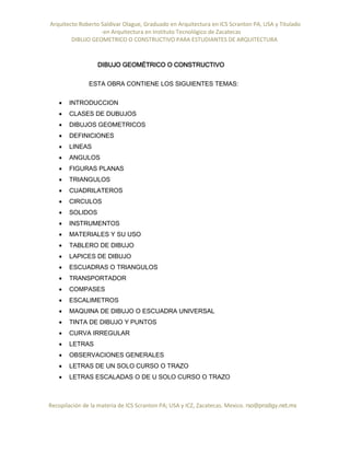 Arquitecto Roberto Saldivar Olague, Graduado en Arquitectura en ICS Scranton PA, USA y Titulado
-en Arquitectura en Instituto Tecnológico de Zacatecas
DIBUJO GEOMETRICO O CONSTRUCTIVO PARA ESTUDIANTES DE ARQUITECTURA
Recopilación de la materia de ICS Scranton PA; USA y ICZ, Zacatecas. Mexico. rso@prodigy.net.mx
DIBUJO GEOMÉTRICO O CONSTRUCTIVO
ESTA OBRA CONTIENE LOS SIGUIENTES TEMAS:
 INTRODUCCION
 CLASES DE DUBUJOS
 DIBUJOS GEOMETRICOS
 DEFINICIONES
 LINEAS
 ANGULOS
 FIGURAS PLANAS
 TRIANGULOS
 CUADRILATEROS
 CIRCULOS
 SOLIDOS
 INSTRUMENTOS
 MATERIALES Y SU USO
 TABLERO DE DIBUJO
 LAPICES DE DIBUJO
 ESCUADRAS O TRIANGULOS
 TRANSPORTADOR
 COMPASES
 ESCALIMETROS
 MAQUINA DE DIBUJO O ESCUADRA UNIVERSAL
 TINTA DE DIBUJO Y PUNTOS
 CURVA IRREGULAR
 LETRAS
 OBSERVACIONES GENERALES
 LETRAS DE UN SOLO CURSO O TRAZO
 LETRAS ESCALADAS O DE U SOLO CURSO O TRAZO
 