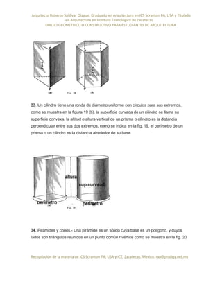 Arquitecto Roberto Saldivar Olague, Graduado en Arquitectura en ICS Scranton PA, USA y Titulado
-en Arquitectura en Instituto Tecnológico de Zacatecas
DIBUJO GEOMETRICO O CONSTRUCTIVO PARA ESTUDIANTES DE ARQUITECTURA
Recopilación de la materia de ICS Scranton PA; USA y ICZ, Zacatecas. Mexico. rso@prodigy.net.mx
33. Un cilindro tiene una ronda de diámetro uniforme con círculos para sus extremos,
como se muestra en la figura 19 (b). la superficie curvada de un cilindro se llama su
superficie convexa. la altitud o altura vertical de un prisma o cilindro es la distancia
perpendicular entre sus dos extremos, como se indica en la fig. 19. el perímetro de un
prisma o un cilindro es la distancia alrededor de su base.
34. Pirámides y conos.- Una pirámide es un sólido cuya base es un polígono, y cuyos
lados son triángulos reunidos en un punto común r vértice como se muestra en la fig. 20
 
