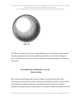 Arquitecto Roberto Saldivar Olague, Graduado en Arquitectura en ICS Scranton PA, USA y Titulado
-en Arquitectura en Instituto Tecnológico de Zacatecas
DIBUJO GEOMETRICO O CONSTRUCTIVO PARA ESTUDIANTES DE ARQUITECTURA
Recopilación de la materia de ICS Scranton PA; USA y ICZ, Zacatecas. Mexico. rso@prodigy.net.mx
37. Esfera. Una esfera, fig. 23, es un sólido delimitado por una superficie uniformemente
curvada, cada punto del cual está igualmente distante de un punto dentro, llamado su
centro. El término bola se usa a menudo en lugar de la esfera para designar un sólido de
esta forma.
INSTRUMENTOS, MATERIALES Y SU USO.
Tablero de dibujo.
38. La mesa de dibujo debe estar hecha de madera de pino de grano recto y bien
conservado, para evitar que la mesa se deforme es necesario que este bien seca y debe
estar alejada de fuentes de calor para evitar deformaciones. Pero como la madera
absorbe la humedad del aire, la deformación no se evitará si la tabla se mantiene cerca de
 