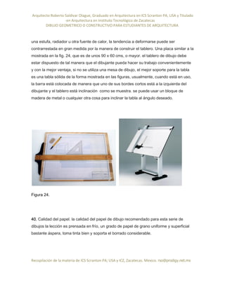Arquitecto Roberto Saldivar Olague, Graduado en Arquitectura en ICS Scranton PA, USA y Titulado
-en Arquitectura en Instituto Tecnológico de Zacatecas
DIBUJO GEOMETRICO O CONSTRUCTIVO PARA ESTUDIANTES DE ARQUITECTURA
Recopilación de la materia de ICS Scranton PA; USA y ICZ, Zacatecas. Mexico. rso@prodigy.net.mx
una estufa, radiador u otra fuente de calor, la tendencia a deformarse puede ser
contrarrestada en gran medida por la manera de construir el tablero. Una placa similar a la
mostrada en la fig. 24, que es de unos 90 x 60 cms, o mayor. el tablero de dibujo debe
estar dispuesto de tal manera que el dibujante pueda hacer su trabajo convenientemente
y con la mejor ventaja, si no se utiliza una mesa de dibujo, el mejor soporte para la tabla
es una tabla sólida de la forma mostrada en las figuras, usualmente, cuando está en uso,
la barra está colocada de manera que uno de sus bordes cortos está a la izquierda del
dibujante y el tablero está inclinación como se muestra. se puede usar un bloque de
madera de metal o cualquier otra cosa para inclinar la tabla al ángulo deseado.
Figura 24.
40. Calidad del papel. la calidad del papel de dibujo recomendado para esta serie de
dibujos la lección es prensada en frío, un grado de papel de grano uniforme y superficial
bastante áspera, toma tinta bien y soporta el borrado considerable.
 