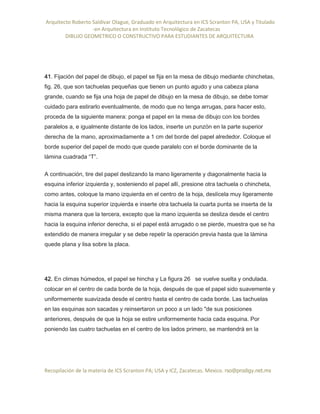 Arquitecto Roberto Saldivar Olague, Graduado en Arquitectura en ICS Scranton PA, USA y Titulado
-en Arquitectura en Instituto Tecnológico de Zacatecas
DIBUJO GEOMETRICO O CONSTRUCTIVO PARA ESTUDIANTES DE ARQUITECTURA
Recopilación de la materia de ICS Scranton PA; USA y ICZ, Zacatecas. Mexico. rso@prodigy.net.mx
41. Fijación del papel de dibujo, el papel se fija en la mesa de dibujo mediante chinchetas,
fig. 26, que son tachuelas pequeñas que tienen un punto agudo y una cabeza plana
grande, cuando se fija una hoja de papel de dibujo en la mesa de dibujo, se debe tomar
cuidado para estirarlo eventualmente, de modo que no tenga arrugas, para hacer esto,
proceda de la siguiente manera: ponga el papel en la mesa de dibujo con los bordes
paralelos a, e igualmente distante de los lados, inserte un punzón en la parte superior
derecha de la mano, aproximadamente a 1 cm del borde del papel alrededor. Coloque el
borde superior del papel de modo que quede paralelo con el borde dominante de la
lámina cuadrada “T”.
A continuación, tire del papel deslizando la mano ligeramente y diagonalmente hacia la
esquina inferior izquierda y, sosteniendo el papel allí, presione otra tachuela o chincheta,
como antes, coloque la mano izquierda en el centro de la hoja, deslícela muy ligeramente
hacia la esquina superior izquierda e inserte otra tachuela la cuarta punta se inserta de la
misma manera que la tercera, excepto que la mano izquierda se desliza desde el centro
hacia la esquina inferior derecha, si el papel está arrugado o se pierde, muestra que se ha
extendido de manera irregular y se debe repetir la operación previa hasta que la lámina
quede plana y lisa sobre la placa.
42. En climas húmedos, el papel se hincha y La figura 26 se vuelve suelta y ondulada.
colocar en el centro de cada borde de la hoja, después de que el papel sido suavemente y
uniformemente suavizada desde el centro hasta el centro de cada borde. Las tachuelas
en las esquinas son sacadas y reinsertaron un poco a un lado "de sus posiciones
anteriores, después de que la hoja se estire uniformemente hacia cada esquina. Por
poniendo las cuatro tachuelas en el centro de los lados primero, se mantendrá en la
 
