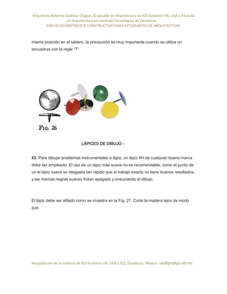 Arquitecto Roberto Saldivar Olague, Graduado en Arquitectura en ICS Scranton PA, USA y Titulado
-en Arquitectura en Instituto Tecnológico de Zacatecas
DIBUJO GEOMETRICO O CONSTRUCTIVO PARA ESTUDIANTES DE ARQUITECTURA
Recopilación de la materia de ICS Scranton PA; USA y ICZ, Zacatecas. Mexico. rso@prodigy.net.mx
misma posición en el tablero, la precaución es muy importante cuando se utiliza un
escuadras con la regle “T”
LÁPICES DE DIBUJO -
43. Para dibujar problemas instrumentales a lápiz, un lápiz 4H de cualquier buena marca
debe ser empleado. El uso de un lápiz más suave no es recomendable, como el punto de
un el lápiz suave se desgasta tan rápido que el trabajo exacto no tiene buenos resultados,
y las marcas negras suaves frotan apagado y ensuciando el dibujo.
El lápiz debe ser afilado como se muestra en la Fig. 27. Corte la madera lejos de modo
que
 