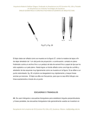 Arquitecto Roberto Saldivar Olague, Graduado en Arquitectura en ICS Scranton PA, USA y Titulado
-en Arquitectura en Instituto Tecnológico de Zacatecas
DIBUJO GEOMETRICO O CONSTRUCTIVO PARA ESTUDIANTES DE ARQUITECTURA
Recopilación de la materia de ICS Scranton PA; USA y ICZ, Zacatecas. Mexico. rso@prodigy.net.mx
Fig.27 y Fig. 28
El lápiz debe ser afilado como se muestra en la figura 27, cortar la madera de lejos a fin
de dejar alrededor de 1 cm del punto de proyección, a continuación, cortado en plano
frotándolo contra un archivo fino o un pedazo de tela de esmeril fino o papel de lija que ha
sido sujetado a un palo plano. Hasta lograr un borde afilado como una hoja de cuchillo y
alrededor de las esquinas muy ligeramente como se muestra en la figura. Si se afilan a un
punto redondeado, fig. 28. el plomo se desgastará muy rápidamente y maque líneas
anchas ya menores. El lápiz se afila con frecuencia, para que no sea difícil dibujar una
línea exactamente a través de un punto
ESCUADRAS O TRIANGULOS
44. Se usan triángulos o escuadras triangulares para establecer ángulos perpendiculares
y líneas paralelas, las escuadras triangulares más generalmente usados se muestran en
 