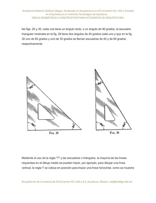 Arquitecto Roberto Saldivar Olague, Graduado en Arquitectura en ICS Scranton PA, USA y Titulado
-en Arquitectura en Instituto Tecnológico de Zacatecas
DIBUJO GEOMETRICO O CONSTRUCTIVO PARA ESTUDIANTES DE ARQUITECTURA
Recopilación de la materia de ICS Scranton PA; USA y ICZ, Zacatecas. Mexico. rso@prodigy.net.mx
las figs. 29 y 30, cada una tiene un ángulo recto, o un ángulo de 90 grados, la escuadra
triangular mostrada en la fig. 29 tiene dos ángulos de 45 grados cada uno y que en la fig.
30 uno de 60 grados y uno de 30 grados se llaman escuadras de 45 y de 60 grados
respectivamente
Mediante el uso de la regla "T" y las escuadras o triángulos, la mayoría de las líneas
requeridas en el dibujo medio se pueden hacer, por ejemplo, para dibujar una línea
vertical, la regla T se coloca en posición para trazar una línea horizontal, como se muestra
 
