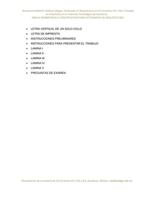 Arquitecto Roberto Saldivar Olague, Graduado en Arquitectura en ICS Scranton PA, USA y Titulado
-en Arquitectura en Instituto Tecnológico de Zacatecas
DIBUJO GEOMETRICO O CONSTRUCTIVO PARA ESTUDIANTES DE ARQUITECTURA
Recopilación de la materia de ICS Scranton PA; USA y ICZ, Zacatecas. Mexico. rso@prodigy.net.mx
 LETRA VERTICAL DE UN SOLO CICLO
 LETRA DE IMPRENTA
 INSTRUCCIONES PRELIMINARES
 INSTRUCCIONES PARA PRESENTAR EL TRABAJO
 LAMINA I
 LAMINA II
 LAMINA III
 LAMINA IV
 LAMINA V
 PREGUNTAS DE EXAMEN.
 
