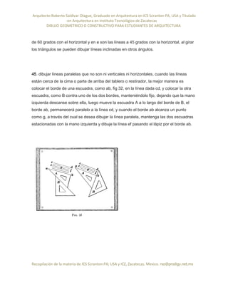 Arquitecto Roberto Saldivar Olague, Graduado en Arquitectura en ICS Scranton PA, USA y Titulado
-en Arquitectura en Instituto Tecnológico de Zacatecas
DIBUJO GEOMETRICO O CONSTRUCTIVO PARA ESTUDIANTES DE ARQUITECTURA
Recopilación de la materia de ICS Scranton PA; USA y ICZ, Zacatecas. Mexico. rso@prodigy.net.mx
de 60 grados con el horizontal y en e son las líneas a 45 grados con la horizontal, al girar
los triángulos se pueden dibujar líneas inclinadas en otros ángulos.
45. dibujar líneas paralelas que no son ni verticales ni horizontales, cuando las líneas
están cerca de la cima o parte de arriba del tablero o restirador, la mejor manera es
colocar el borde de una escuadra, como ab, fig 32, en la línea dada cd, y colocar la otra
escuadra, como B contra uno de los dos bordes, manteniéndolo fijo, dejando que la mano
izquierda descanse sobre ella, luego mueve la escuadra A a lo largo del borde de B, el
borde ab, permanecerá paralelo a la línea cd, y cuando el borde ab alcanza un punto
como g, a través del cual se desea dibujar la línea paralela, mantenga las dos escuadras
estacionadas con la mano izquierda y dibuje la línea ef pasando el lápiz por el borde ab.
 