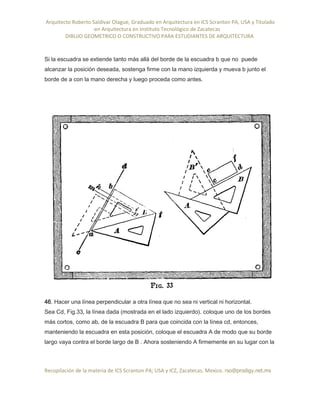 Arquitecto Roberto Saldivar Olague, Graduado en Arquitectura en ICS Scranton PA, USA y Titulado
-en Arquitectura en Instituto Tecnológico de Zacatecas
DIBUJO GEOMETRICO O CONSTRUCTIVO PARA ESTUDIANTES DE ARQUITECTURA
Recopilación de la materia de ICS Scranton PA; USA y ICZ, Zacatecas. Mexico. rso@prodigy.net.mx
Si la escuadra se extiende tanto más allá del borde de la escuadra b que no puede
alcanzar la posición deseada, sostenga firme con la mano izquierda y mueva b junto el
borde de a con la mano derecha y luego proceda como antes.
46. Hacer una línea perpendicular a otra línea que no sea ni vertical ni horizontal.
Sea Cd, Fig.33, la línea dada (mostrada en el lado izquierdo). coloque uno de los bordes
más cortos, como ab, de la escuadra B para que coincida con la línea cd, entonces,
manteniendo la escuadra en esta posición, coloque el escuadra A de modo que su borde
largo vaya contra el borde largo de B . Ahora sosteniendo A firmemente en su lugar con la
 
