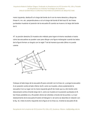 Arquitecto Roberto Saldivar Olague, Graduado en Arquitectura en ICS Scranton PA, USA y Titulado
-en Arquitectura en Instituto Tecnológico de Zacatecas
DIBUJO GEOMETRICO O CONSTRUCTIVO PARA ESTUDIANTES DE ARQUITECTURA
Recopilación de la materia de ICS Scranton PA; USA y ICZ, Zacatecas. Mexico. rso@prodigy.net.mx
mano izquierda, desliza B a lo largo del borde de A con la mano derecha y dibuja las
líneas hi, mn, etc. perpendiculares a cd a lo largo del borde bf del trazo B. las líneas
punteadas muestran el posición de la escuadra B cuando se mueve a lo largo del borde
de A.
47. la porción derecha.33 muestra otro método para lograr el mismo resultado e ilustra
cómo las escuadras se pueden usar para dibujar una figura rectangular cuando los lados
de la figura forman un ángulo con la regla T de tal manera que esta última no puede
usarse
Coloque el lado largo de la escuadra B para coincidir con la línea cd, y ponga la escuadra
A en posición contra el lado inferior de B, como se muestra, ahora sosteniendo la
escuadra A en su lugar con la mano izquierda gira B de modo que su otro borde corto
descansará contra el borde largo de A, como se muestra en la posición punteada en B.
las líneas paralelas ce y df pueden ahora ser atraídas a través de los puntos c y d por
deslizamiento de la escuadra B sobre el triángulo A, tal como se describe en relación con
la fig. 32, mide el ancho requerido de la figura en la línea ce, invierta la escuadra B de
 
