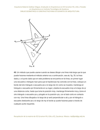 Arquitecto Roberto Saldivar Olague, Graduado en Arquitectura en ICS Scranton PA, USA y Titulado
-en Arquitectura en Instituto Tecnológico de Zacatecas
DIBUJO GEOMETRICO O CONSTRUCTIVO PARA ESTUDIANTES DE ARQUITECTURA
Recopilación de la materia de ICS Scranton PA; USA y ICZ, Zacatecas. Mexico. rso@prodigy.net.mx
49. Un método que puede usarse cuando se desea dibujar una línea más larga que la que
puede hacerse mediante el método anterior es a continuación, sea ab, fig. 35, la línea
dada y c el punto dado que en este problema se encuentra en la línea, en primer lugar
una escuadra o triángulo mpn para que la hipotenusa mp coincida con la línea, coloque un
borde del otro triángulo o escuadra qrs a lo largo de mn como se muestra, mantenga el
triángulo o escuadra qrs firmemente en su lugar y deslice la escuadra mnp a lo largo de qr
una distancia corta, hasta que tome la posición mnp, mantenga firmemente mnp y tome el
otro triángulo o escuadra qrs y póngalo en la posición qrs, con el lado corto en contacto
con mp. Una línea dibujada a lo largo de qr será perpendicular a ab y por el triángulo o
escuadra deslizante qrs a lo largo de mp el borde qr puede hacerse pasar a través de
cualquier punto requerido.
 