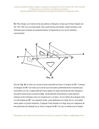 Arquitecto Roberto Saldivar Olague, Graduado en Arquitectura en ICS Scranton PA, USA y Titulado
-en Arquitectura en Instituto Tecnológico de Zacatecas
DIBUJO GEOMETRICO O CONSTRUCTIVO PARA ESTUDIANTES DE ARQUITECTURA
Recopilación de la materia de ICS Scranton PA; USA y ICZ, Zacatecas. Mexico. rso@prodigy.net.mx
50. Para dibujar, por medio de las escuadras o triángulos, líneas que forman ángulos de
30º, 45º o 60º con una línea dada. Hay varias formas de hacerlo, todas similares a las
utilizadas para el dibujo de perpendiculares. El siguiente es uno de los métodos
convenientes:
Sea ab, Fig. 36, la línea con la que la línea requerida es hacer un ángulo de 30 °. Coloque
el triángulo de 45 ° de modo que una de sus los bordes (preferiblemente la hipotenusa)
coincidirán con ab, y luego deslícelo hacia abajo a lo largo del borde del otro triángulo o
escuadra hasta tomar la posición mnp manteniéndolo firmemente en esta posición,
coloque el otro triángulo como se muestra por q, es decir, con el vértice de el ángulo recto
y el del ángulo de 30 ° con respecto al mn, para deslizarse a lo largo de mu, es posible
hacer pasar a q punto requerido. Cualquier línea trazada a lo largo de q, en cualquiera de
las posiciones de triángulo q r s, hará un ángulo de 30 ° con ab, se desea que el ángulo
 