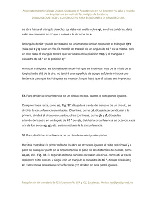 Arquitecto Roberto Saldivar Olague, Graduado en Arquitectura en ICS Scranton PA, USA y Titulado
-en Arquitectura en Instituto Tecnológico de Zacatecas
DIBUJO GEOMETRICO O CONSTRUCTIVO PARA ESTUDIANTES DE ARQUITECTURA
Recopilación de la materia de ICS Scranton PA; USA y ICZ, Zacatecas. Mexico. rso@prodigy.net.mx
se abra hacia el triángulo derecho, q r debe dar vuelta sobre q'r, en otras palabras, debe
estar tan colocado en mr que r estará a la derecha de s.
Un ángulo de 60 ° puede ser trazado de una manera similar colocando el triángulo q'r's
'para que r y q' sean en mn. El método de trazado de un ángulo de 45 ° es la misma, pero
en este caso el triángulo tendrá que ser usado en la posición mnp, y el triangulo o
escuadra de 45 ° en la posición q ''
Al utilizar triángulos, es aconsejable no permitir que se extiendan más de la mitad de su
longitud más allá de la otra, no tendrá una superficie de apoyo suficiente y habrá una
tendencia para que los triángulos se muevan, lo que hace que el trabajo sea impreciso.
51. Para dividir la circunferencia de un círculo en dos, cuatro, o ocho partes iguales.
Cualquier línea recta, como ab, Fig. 37, dibujada a través del centro o de un círculo, se
dividirá, la circunferencia en mitades. Otro línea, como cd, dibujada perpendicular a la
primera, dividirá el circulo en cuartos, otras dos líneas, como gh y ef, dibujadas
a través del centro en un ángulo de 45 ° con ab, dividirá la circunferencia en octavos, cada
uno de los arcos ag, go, etc. será un octavo de la circunferencia.
52. Para dividir la circunferencia de un círculo en seis iguales partes.
Hay dos métodos: El primer método es abrir los divisores iguales al radio del círculo y a
partir de cualquier punto en la circunferencia, el paso de las distancias de cuerda, como
ae, ec, etc., Fig. 38. El segundo método consiste en trazar una línea, como ab, a través
del centro o del círculo, y luego, con un triángulo o escuadra de 60 °, dibujar líneas cd y
ef. Estas líneas cruzarán la circunferencia y lo dividen en seis partes iguales.
 