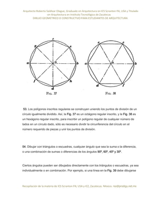 Arquitecto Roberto Saldivar Olague, Graduado en Arquitectura en ICS Scranton PA, USA y Titulado
-en Arquitectura en Instituto Tecnológico de Zacatecas
DIBUJO GEOMETRICO O CONSTRUCTIVO PARA ESTUDIANTES DE ARQUITECTURA
Recopilación de la materia de ICS Scranton PA; USA y ICZ, Zacatecas. Mexico. rso@prodigy.net.mx
53. Los polígonos inscritos regulares se construyen uniendo los puntos de división de un
círculo igualmente dividido. Así, la Fig. 37 es un octágono regular inscrito, y la Fig. 38 es
un hexágono regular inscrito, para inscribir un polígono regular de cualquier número de
lados en un círculo dado, sólo es necesario dividir la circunferencia del círculo en el
número requerido de piezas y unir los puntos de división.
54. Dibujar con triángulos o escuadras, cualquier ángulo que sea la suma o la diferencia,
o una combinación de sumas o diferencias de los ángulos 90º, 60º, 45º y 30º.
Ciertos ángulos pueden ser dibujados directamente con los triángulos o escuadras, ya sea
individualmente o en combinación. Por ejemplo, si una línea en la Fig. 39 debe dibujarse
 