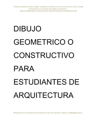 Arquitecto Roberto Saldivar Olague, Graduado en Arquitectura en ICS Scranton PA, USA y Titulado
-en Arquitectura en Instituto Tecnológico de Zacatecas
DIBUJO GEOMETRICO O CONSTRUCTIVO PARA ESTUDIANTES DE ARQUITECTURA
Recopilación de la materia de ICS Scranton PA; USA y ICZ, Zacatecas. Mexico. rso@prodigy.net.mx
DIBUJO
GEOMETRICO O
CONSTRUCTIVO
PARA
ESTUDIANTES DE
ARQUITECTURA
 