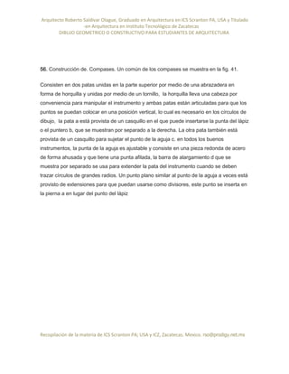 Arquitecto Roberto Saldivar Olague, Graduado en Arquitectura en ICS Scranton PA, USA y Titulado
-en Arquitectura en Instituto Tecnológico de Zacatecas
DIBUJO GEOMETRICO O CONSTRUCTIVO PARA ESTUDIANTES DE ARQUITECTURA
Recopilación de la materia de ICS Scranton PA; USA y ICZ, Zacatecas. Mexico. rso@prodigy.net.mx
56. Construcción de. Compases. Un común de los compases se muestra en la fig. 41.
Consisten en dos patas unidas en la parte superior por medio de una abrazadera en
forma de horquilla y unidas por medio de un tornillo, la horquilla lleva una cabeza por
conveniencia para manipular el instrumento y ambas patas están articuladas para que los
puntos se puedan colocar en una posición vertical, lo cual es necesario en los círculos de
dibujo, la pata a está provista de un casquillo en el que puede insertarse la punta del lápiz
o el puntero b, que se muestran por separado a la derecha. La otra pata también está
provista de un casquillo para sujetar el punto de la aguja c. en todos los buenos
instrumentos, la punta de la aguja es ajustable y consiste en una pieza redonda de acero
de forma ahusada y que tiene una punta afilada, la barra de alargamiento d que se
muestra por separado se usa para extender la pata del instrumento cuando se deben
trazar círculos de grandes radios. Un punto plano similar al punto de la aguja a veces está
provisto de extensiones para que puedan usarse como divisores, este punto se inserta en
la pierna a en lugar del punto del lápiz
 