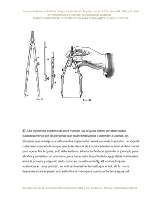 Arquitecto Roberto Saldivar Olague, Graduado en Arquitectura en ICS Scranton PA, USA y Titulado
-en Arquitectura en Instituto Tecnológico de Zacatecas
DIBUJO GEOMETRICO O CONSTRUCTIVO PARA ESTUDIANTES DE ARQUITECTURA
Recopilación de la materia de ICS Scranton PA; USA y ICZ, Zacatecas. Mexico. rso@prodigy.net.mx
57. Las siguientes sugerencias para manejar las brújulas deben ser observadas
cuidadosamente por las personas que están empezando a aprender a usarlas, un
dibujante que maneja sus instrumentos torpemente creará una mala impresión, no importa
cuán bueno sea el obrero que sea. la tendencia de los principiantes es usar ambas manos
para operar las brújulas, esto debe evitarse, el estudiante debe aprender al principio para
abrirlas y cerrarlas con una mano, para hacer esto, la punta de la aguja debe mantenerse
entre la primera y segundo dedo, como se muestra en la fig. 42 con las brújulas
sostenidas en esta posición, se inclinan lateralmente hasta que el lado de la mano
descanse sobre el papel, esto estabiliza la mano para que la punta de la aguja del
 