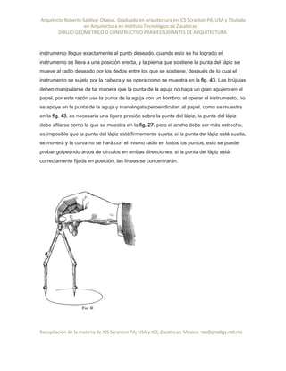 Arquitecto Roberto Saldivar Olague, Graduado en Arquitectura en ICS Scranton PA, USA y Titulado
-en Arquitectura en Instituto Tecnológico de Zacatecas
DIBUJO GEOMETRICO O CONSTRUCTIVO PARA ESTUDIANTES DE ARQUITECTURA
Recopilación de la materia de ICS Scranton PA; USA y ICZ, Zacatecas. Mexico. rso@prodigy.net.mx
instrumento llegue exactamente al punto deseado, cuando esto se ha logrado el
instrumento se lleva a una posición erecta, y la pierna que sostiene la punta del lápiz se
mueve al radio deseado por los dedos entre los que se sostiene, después de lo cual el
instrumento se sujeta por la cabeza y se opera como se muestra en la fig. 43. Las brújulas
deben manipularse de tal manera que la punta de la aguja no haga un gran agujero en el
papel, por esta razón use la punta de la aguja con un hombro, al operar el instrumento, no
se apoye en la punta de la aguja y manténgala perpendicular. al papel, como se muestra
en la fig. 43, es necesaria una ligera presión sobre la punta del lápiz, la punta del lápiz
debe afilarse como la que se muestra en la fig. 27, pero el ancho debe ser más estrecho,
es imposible que la punta del lápiz esté firmemente sujeta, si la punta del lápiz está suelta,
se moverá y la curva no se hará con el mismo radio en todos los puntos, esto se puede
probar golpeando arcos de círculos en ambas direcciones, si la punta del lápiz está
correctamente fijada en posición, las líneas se concentrarán.
 