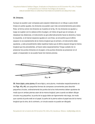 Arquitecto Roberto Saldivar Olague, Graduado en Arquitectura en ICS Scranton PA, USA y Titulado
-en Arquitectura en Instituto Tecnológico de Zacatecas
DIBUJO GEOMETRICO O CONSTRUCTIVO PARA ESTUDIANTES DE ARQUITECTURA
Recopilación de la materia de ICS Scranton PA; USA y ICZ, Zacatecas. Mexico. rso@prodigy.net.mx
58. Divisores.
Aunque se pueden usar compases para separar distancias en un dibujo o para dividir
líneas en partes iguales, los divisores se pueden usar más convenientemente para estos
fines, la forma común de divisores se muestra en la fig. 44, los divisores se ajustan y
luego se sujetan con la cabeza entre el pulgar y el índice al igual que el compas, al
desplazar las distancias, el instrumento se gira alternativamente hacia la derecha y hacia
la izquierda, si al marcar espacios iguales en una línea, se encuentra que el último
espacio no es exactamente de la misma longitud que el primero, el instrumento debe
ajustarse, y este procedimiento debe repetirse hasta que el último espacio tenga la misma
longitud que los precedentes, al hacer estos espaciamientos Tenga cuidado de no
presionar los puntos divisores en el papel, si los puntos divisores se presionan en el
papel, el espaciado no se puede hacer de manera precisa.
59. Arco-Lápiz y arco pluma,-El arco-lápiz y arco-pluma, mostradas respectivamente en
las Figs. 45 y 46, son pequeñas formas de compases convenientes para describir
pequeños círculos, ordinariamente los puntos de la los instrumentos deben ajustarse de
modo que en ambas piernas sean de la misma longitud; pero cuando se deben dibujar
círculos muy pequeños, la punta de la aguja debe ser ligeramente más larga, de modo
que cuando el punto esté en el papel, la parte de la pierna sobre el papel sea de la misma
longitud que la otra; de lo contrario, un círculo exacto no puede ser dibujado
 