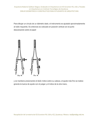 Arquitecto Roberto Saldivar Olague, Graduado en Arquitectura en ICS Scranton PA, USA y Titulado
-en Arquitectura en Instituto Tecnológico de Zacatecas
DIBUJO GEOMETRICO O CONSTRUCTIVO PARA ESTUDIANTES DE ARQUITECTURA
Recopilación de la materia de ICS Scranton PA; USA y ICZ, Zacatecas. Mexico. rso@prodigy.net.mx
Para dibujar un círculo de un diámetro dado, el instrumento es ajustado aproximadamente
al radio requerido. Es entonces es colocado en posición vertical con el punto
descansando sobre el papel
y se mantiene presionando el dedo índice sobre su cabeza, el ajuste más fino se realiza
girando la tuerca de ajuste con el pulgar y el índice de la otra mano.
 