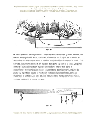 Arquitecto Roberto Saldivar Olague, Graduado en Arquitectura en ICS Scranton PA, USA y Titulado
-en Arquitectura en Instituto Tecnológico de Zacatecas
DIBUJO GEOMETRICO O CONSTRUCTIVO PARA ESTUDIANTES DE ARQUITECTURA
Recopilación de la materia de ICS Scranton PA; USA y ICZ, Zacatecas. Mexico. rso@prodigy.net.mx
60. Uso de la barra de alargamiento.- cuando se describen círculos grandes, se debe usar
la barra de alargamiento d que se muestra en conexión con la figura 41. el método de
dibujar círculos mediante el uso de la barra de alargamiento se muestra en la figura 47, la
barra de alargamiento se inserta en el zócalo de la parte superior de la pata a y la punta
del lápiz o pluma se inserta en el zócalo en el extremo inferior de la barra de
alargamiento, al dibujar círculos cuando se usa la barra de alargamiento, el punto de
pluma b y el punto de aguja c se mantienen verticales al plano del papel, como se
muestra en la ilustración, en tales casos el instrumento se maneja con ambas manos,
como se muestra en la barra o compas.
 